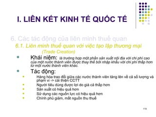 I. LIÊN KẾT KINH TẾ QUỐC TẾ 6. Các tác động của liên minh thuế quan 6.1. Liên minh thuế quan với việc tạo lập thương mại  (Trade Creation)   Khái niệm:   là trường hợp một phần sản xuất nội địa với chi phí cao của một nước thành viên được thay thế bởi nhập khẩu với chi phí thấp hơn từ một nước thành viên khác. Tác động: Hàng hóa trao đổi giữa các nước thành viên tăng lên về cả số lượng và phạm vi -> cải thiện CCTT Người tiêu dùng được lợi do giá cả thấp hơn Sản xuất có hiệu quả hơn Sử dụng các nguồn lực có hiệu quả hơn Chính phủ giảm, mất nguồn thu thuế 
