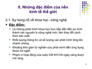 II. Những đặc điểm của nền  kinh tế thế giới 2.1. Sự bùng nổ về khoa học –công nghệ Đặc điểm:  Là những phát minh khoa học trực tiếp dẫn đến sự hình thành các nguyên lý công nghệ mới, làm thay đổi cách thức sản xuất Khối lượng thông tin và số lượng các phát minh tăng lên nhanh chóng. Khoảng thời gian từ nghiên cứu phát minh đến ứng dụng được rút ngắn Phạm vi hoạt động của cuộc CM KH-CN ngày càng được mở rộng. 