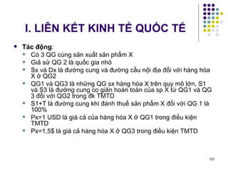 I. LIÊN KẾT KINH TẾ QUỐC TẾ Tác động : Có 3 QG cùng sản xuất sản phẩm X Giả sử QG 2 là quốc gia nhỏ Sx và Dx là đường cung và đường cầu nội địa đối với hàng hóa X ở QG2 QG1 và QG3 là những QG sx hàng hóa X trên quy mô lớn, S1 và S3 là đường cung co giãn hoàn toàn của sp X từ QG1 và QG 3 đối với QG2 trong đk TMTD S1+T là đường cung khi đánh thuế sản phẩm X đối với QG 1 là 100% Px=1 USD là giá cả của hàng hóa X ở QG1 trong điều kiện TMTD Px=1,5$ là giá cả hàng hóa X ở QG3 trong điều kiện TMTD 