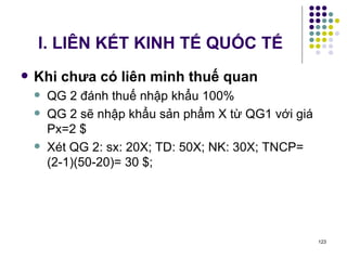 I. LIÊN KẾT KINH TẾ QUỐC TẾ Khi chưa có liên minh thuế quan QG 2 đánh thuế nhập khẩu 100% QG 2 sẽ nhập khẩu sản phẩm X từ QG1 với giá Px=2 $ Xét QG 2: sx: 20X; TD: 50X; NK: 30X; TNCP= (2-1)(50-20)= 30 $;  