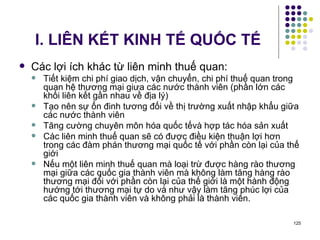 I. LIÊN KẾT KINH TẾ QUỐC TẾ Các lợi ích khác từ liên minh thuế quan: Tiết kiệm chi phí giao dịch, vận chuyển, chi phí thuế quan trong quan hệ thương mại giưa các nước thành viên (phần lớn các khối liên kết gần nhau về địa lý) Tạo nên sự ổn đinh tương đối về thị trường xuất nhập khẩu giữa các nước thành viên Tăng cường chuyên môn hóa quốc tếvà hợp tác hóa sản xuất Các liên minh thuế quan sẽ có được điều kiện thuận lợi hơn trong các đàm phán thương mại quốc tế với phần còn lại của thế giới Nếu một liên minh thuế quan mà loại trừ được hàng rào thương mại giữa các quốc gia thành viên mà không làm tăng hàng rào thương mại đối với phần còn lại của thế giới là một hành động hướng tới thương mại tự do và như vậy làm tăng phúc lợi của các quốc gia thành viên và không phải là thành viên. 
