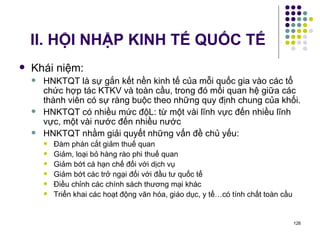 II. HỘI NHẬP KINH TẾ QUỐC TẾ Khái niệm: HNKTQT là sự gắn kết nền kinh tế của mỗi quốc gia vào các tổ chức hợp tác KTKV và toàn cầu, trong đó mối quan hệ giữa các thành viên có sự ràng buộc theo những quy định chung của khối. HNKTQT có nhiều mức độL: từ một vài lĩnh vực đến nhiều lĩnh vực, một vài nước đến nhiều nước HNKTQT nhằm giải quyết những vấn đề chủ yếu: Đàm phán cắt giảm thuế quan Giảm, loại bỏ hàng rào phi thuế quan Giảm bớt cá hạn chế đối với dịch vụ Giảm bớt các trở ngại đối với đầu tư quốc tế Điều chỉnh các chính sách thương mại khác Triển khai các hoạt động văn hóa, giáo dục, y tế…có tính chất toàn cầu 