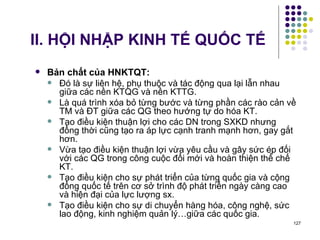 II. HỘI NHẬP KINH TẾ QUỐC TẾ Bản chất của HNKTQT: Đó là sự liên hệ, phụ thuộc và tác động qua lại lẫn nhau giữa các nền KTQG và nền KTTG. Là quá trình xóa bỏ từng bước và từng phần các rào cản về TM và ĐT giữa các QG theo hướng tự do hóa KT. Tạo điều kiện thuận lợi cho các DN trong SXKD nhưng đồng thời cũng tạo ra áp lực cạnh tranh mạnh hơn, gay gắt hơn.  Vừa tạo điều kiện thuận lợi vừa yêu cầu và gây sức ép đối với các QG trong công cuộc đổi mới và hoàn thiện thể chế KT. Tạo điều kiện cho sự phát triển của từng quốc gia và cộng đồng quốc tế trên cơ sở trình độ phát triển ngày càng cao và hiện đại của lực lượng sx. Tạo điều kiện cho sự di chuyển hàng hóa, công nghệ, sức lao động, kinh nghiệm quản lý…giữa các quốc gia. 
