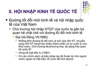 II. HỘI NHẬP KINH TẾ QUỐC TẾ Đường lối đổi mới kinh tế và hội nhập quốc tế của Việt Nam Chủ trương hội nhập KTQT của nước ta gắn bó quan hệ chặt chẽ với đường lối đổi mới kinh tế Đại hội Đảng VI(1986): Khẳng định đường lối đổi mới và mở cửa nền KT, chuyển sang nền KT hàng hóa nhiều thành phần có sự quản lý của Nhà nước. Chủ trương đa phương hóa, đa dạng hóa quan hệ quốc tế” Công bố luật đầu tư (1987). Có các chính sách và biện pháp tạo đk thuận lợi cho người nước ngoài và Việt kiều về nước để kinh doanh. 