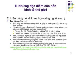 II. Những đặc điểm của nền  kinh tế thế giới 2.1. Sự bùng nổ về khoa học–công nghệ  (tiếp…) Tác động  (tiếp….) Thúc đẩy tốc độ tăng trưởng kinh tế , gây ra những sự đột biến trong tăng trưởng. Chuyển dịch cơ cấu kinh tế  của các quốc gia theo hướng tối ưu hơn, sử dụng có hiệu quả hơn các nguồn lực.\ Trong TK 20, SXCNTG tăng 35 lần;TK 19: tăng 3 lần.  1900: NN chiếm 1/3 GDP TG; 2004: 3%, CN:35%, DV: 60%.   Thay đổi quan niệm về nguồn lực phát triển , trong đó con người có trình độ khoa học và công nghệ giữ vai trò quyết định Thay đổi chính sách ngoại giao , chính sách phát triển của các quốc gia theo xu hướng mở cửa, hội nhập. Thay đổi tương quan lực lượng  giữa các nền kinh tế và hình thành các trung tâm kinh tế thế giới như NAFTA, NÍE, EU v.v…    Đòi hỏi mỗi QG muốn phát triển nhanh cần phải lựa chọn chiến lược và chính sách phát triển phù hợp. 