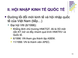II. HỘI NHẬP KINH TẾ QUỐC TẾ Đường lối đổi mới kinh tế và hội nhập quốc tế của Việt Nam (tiếp…) Đại hội VIII (6/1996):  Khẳng định chủ trương HNKTQT, đó là XD một nền KT mở và đẩy nhanh quá trình HNKTKV và Quốc tế. 6/1996: VN tham gia thành lập ASEM. 11/1998: VN là thành viên APEC. 