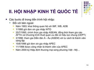 II. HỘI NHẬP KINH TẾ QUỐC TẾ Các bước đi trong tiến trình hội nhập: Đối với bên ngoài:  Năm 1993: khai thông quan hệ với IMF, WB, ADB 1/1995 gửi đơn xin gia nhập WTO 25/7/1995: chính thức gia nhập ASEAN, đồng thời tham gia vào AFTA và Chương trình thuế quan ưu đãi có hiệu lực chung (CEPT) 3/1996: tham gia Diễn đàn Á - Âu (ASEM) với tư cách là thành viên sáng lập 15/6/1996 gửi đơn xin gia nhập APEC 11/1998 được công nhận là thành viên của APEC Năm 2000 ký Hiệp định thương mại song phương Việt - Mỹ… 
