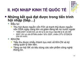 II. HỘI NHẬP KINH TẾ QUỐC TẾ Những kết quả đạt được trong tiến trình hội nhập (tiếp…) Đầu tư: Thu hút được nguồn vốn FDI và tranh thủ được nguồn vốn ODA ngày càng lớn và giảm đáng kể nợ nước ngoài  1988-2007: 9.500 DA với 40 tỷ $ vốn thực hiện/98 tỷ $ vốn ĐK 2007: KV có vốn ĐTNN chiếm 16% GDP; chiếm 37% GTSXCN của cả nước. KH-CN:  Tiếp thu được nhiều thành tựu mới về KH-CN và kỹ năng quản lý tiên tiến.  Tăng cơ hội XK và tiêu dùng các sản phẩm công nghệ thông tin. 