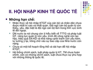 II. HỘI NHẬP KINH TẾ QUỐC TẾ Những hạn chế: Nhận thức về hội nhập KTQT của cán bộ và nhân dân chưa được nhất trí cao và nhất quán. Đội ngũ cán bộ quản lý còn thiếu, yếu, đặc biệt là đội ngũ cán bộ làm trong lĩnh vực kinh tế đối ngoại. DN nước ta nói chung còn ít hiểu biết về TTTG và pháp luật QT, năng lực quản lý còn yếu, trình độ công nghệ còn lạc hậu, hiệu quả SX-KD và khả năng cạnh tranh còn yếu kém, tư tưởng ỷ lại, trông chờ vào sự bao cấp của Nhà nước còn nặng. Chưa có một kế hoạch tổng thể và dài hạn để hội nhập KTQT; Hệ thống chính sách, luật pháp quản lý KT, TM chưa hoàn chỉnh, còn có những chính sách, luật chưa thực sự phù hợp với những thông lệ quốc tế; 