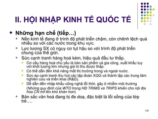 II. HỘI NHẬP KINH TẾ QUỐC TẾ Những hạn chế (tiếp…) Nền kinh tế đang ở trình độ phát triển chậm, còn chênh lệch quá nhiều so với các nước trong khu vực. Lực lượng SX có nguy cơ tụt hậu so với trình độ phát triển chung của thế giới. Sức cạnh tranh hàng hoá kém, hiệu quả đầu tư thấp. Cơ cấu hàng hoá chủ yếu là bán sản phẩm và gia công, xuất khẩu tuy với khối lượng lớn nhưng giá trị thu được thấp. Có thể dẫn đến khả năng mất thị trường trong và ngoài nước. Sức ép cạnh tranh thu hút các tập đoàn XQG và thành lập các trung tâm nghiên cứu và triển khai (R&D). Dễ dẫn đến nhập khẩu công nghệ lỗi thời, gây ô nhiễm môi trường ( Những quy định của WTO trong HĐ TRIMS và TRIPS khiến cho nội địa hóa CN trở lên khó khăn hơn ) Bản sắc văn hoá đang bị đe doạ, đặc biệt là lối sống của lớp trẻ…. 