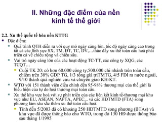 II. Những đặc điểm của nền  kinh tế thế giới 2.2. Xu thế quốc tế hóa nền KTTG Đặc điểm:   Quá trình QTH diễn ra với quy mô ngày càng lớn, tốc độ ngày càng cao trong tất cả các lĩnh vực SX, TM, ĐT, TC, DV,…thúc đẩy xu thế toàn cầu hoá phát triển cả về chiều rộng và chiều sâu.  Vai trò ngày càng lớn của các hoạt động TC-TT, các công ty XQG, các TCQT… Cuối TK 20: có hơn 60.000 công ty,500.000 chi nhánh trên toàn cầu, chiếm trên 30% GDP TG, 1/3 tổng giá trịTMTG, 4/5 FDI ra nước ngoài, 9/10 thành quả nghiên cứu và chuyển giao KH-KT.  WTO với 151 thành viên điều chỉnh đến 95-98% thương mại của thế giới là biểu hiện của tự do hoá thương mại toàn cầu. Xu thế khu vực hoá với sự phát triển của các liên kết kinh tế-thương mại khu vực như EU, ASEAN, NAFTA, APEC... và các HĐTMTD (FTA) song phương làm sâu sắc thêm xu thế toàn cầu hoá.  Tính đến 5/2003 đã có khoảng 250 HĐTMTD song phương (BTAs) và khu vực đã được thông báo cho WTO, trong đó 130 HĐ được thông báo sau tháng 1/1995  
