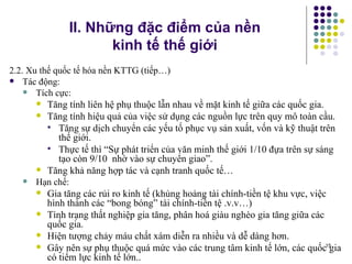 II. Những đặc điểm của nền  kinh tế thế giới 2.2. Xu thế quốc tế hóa nền KTTG (tiếp…) Tác động: Tích cực: Tăng tính liên hệ phụ thuộc lẫn nhau về mặt kinh tế giữa các quốc gia. Tăng tính hiệu quả của việc sử dụng các nguồn lực trên quy mô toàn cầu. Tăng sự dịch chuyển các yếu tố phục vụ sản xuất, vốn và kỹ thuật trên thế giới. Thực tế thì “Sự phát triển của văn minh thế giới 1/10 đựa trên sự sáng tạo còn 9/10  nhờ vào sự chuyển giao”.  Tăng khả năng hợp tác và cạnh tranh quốc tế… Hạn chế: Gia tăng các rủi ro kinh tế (khủng hoảng tài chính-tiền tệ khu vực, việc hình thành các “bong bóng” tài chính-tiền tệ .v.v…) Tình trạng thất nghiệp gia tăng, phân hoá giàu nghèo gia tăng giữa các quốc gia. Hiện tượng chảy máu chất xám diễn ra nhiều và dễ dàng hơn. Gây nên sự phụ thuộc quá mức vào các trung tâm kinh tế lớn, các quốc gia có tiểm lực kinh tế lớn.. 