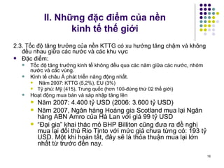 II. Những đặc điểm của nền  kinh tế thế giới 2.3. Tốc độ tăng trưởng của nền KTTG có xu hướng tăng chậm và không đều nhau giữa các nước và các khu vực Đặc điểm:  Tốc độ tăng trưởng kinh tế không đều qua các năm giữa các nước, nhóm nước và các vùng. Kinh tế châu Á phát triển năng động nhất. Năm 2007: KTTG (5,2%), EU (3%) Tỷ phú: Mỹ (415), Trung quốc (hơn 100-đứng thứ 02 thế giới) Hoạt động mua bán và sáp nhập tăng lên Năm 2007: 4.400 tỷ USD (2006: 3.600 tỷ USD) Năm 2007, Ngân hàng Hoàng gia Scotland mua lại Ngân hàng ABN Amro của Hà Lan với giá 99 tỷ USD “ Đại gia” khai thác mỏ BHP Billiton cũng đưa ra đề nghị mua lại đối thủ Rio Tinto với mức giá chưa từng có: 193 tỷ USD. Một khi hoàn tất, đây sẽ là thỏa thuận mua lại lớn nhất từ trước đến nay.  