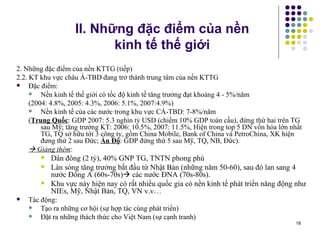 II. Những đặc điểm của nền  kinh tế thế giới 2. Những đặc điểm của nền KTTG (tiếp) 2.2. KT khu vực châu Á-TBD đang trở thành trung tâm của nền KTTG  Đặc điểm: Nền kinh tế thế giới có tốc độ kinh tế tăng trưởng đạt khoảng 4 - 5%/năm (2004: 4.8%, 2005: 4.3%, 2006: 5.1%, 2007:4.9%) Nền kinh tế của các nước trong khu vực CÁ-TBD: 7-8%/năm ( Trung Quốc : GDP 2007: 5.3 nghìn tỷ USD (chiếm 10% GDP toàn cầu), đứng thứ hai trên TG sau Mỹ; tăng trưởng KT: 2006: 10.5%, 2007: 11.5%, Hiện trong top 5 DN vốn hóa lớn nhất TG, TQ sở hữu tới 3 công ty, gồm China Mobile, Bank of China và PetroChina, XK hiện đưng thứ 2 sau Đức;  Ấn Độ : GDP đứng thứ 5 sau Mỹ, TQ, NB, Đức).    Giảng thêm :  Dân đông (2 tỷ), 40% GNP TG, TNTN phong phú Làn sóng tăng trưởng bắt đầu từ Nhật Bản (những năm 50-60), sau đó lan sang 4 nước Đông A (60s-70s)   các nước ĐNA (70s-80s).  Khu vực này hiện nay có rất nhiều quốc gia có nền kinh tế phát triển năng động như NIEs, Mỹ, Nhật Bản, TQ, VN v.v… Tác động: Tạo ra những cơ hội (sự hợp tác cùng phát triển) Đặt ra những thách thức cho Việt Nam (sự cạnh tranh) 