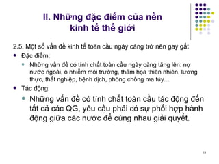 II. Những đặc điểm của nền  kinh tế thế giới 2.5. Một số vấn đề kinh tế toàn cầu ngày càng trở nên gay gắt Đặc điểm: Những vấn đề có tính chất toàn cầu ngày càng tăng lên: nợ nước ngoài, ô nhiễm môi trường, thảm họa thiên nhiên, lương thực, thất nghiệp, bệnh dịch, phòng chống ma túy… Tác động:  Những vấn đề có tính chất toàn cầu tác động đến tất cả các QG, yêu cầu phải có sự phối hợp hành động giữa các nước để cùng nhau giải quyết. 