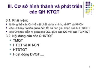 III. Cơ sở hình thành và phát triển các QH KTQT 3.1. Khái niệm: là tổng thể các QH về vật chất và tài chính, về KT và KHCN các QH này có liên quan đến tất cả các giai đoạn của QTTSXXH các QH này diễn ra giữa các QG, giữa các QG với các TC KTQT 3.2. Nội dung của các QHKTQT TMQT HTQT về KH-CN HTĐTQT Hoạt động DVQT…. 