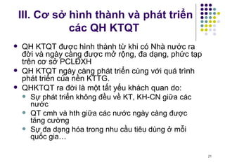 III. Cơ sở hình thành và phát triển các QH KTQT QH KTQT được hình thành từ khi có Nhà nước ra đời và ngày càng được mở rộng, đa dạng, phức tạp trên cơ sở PCLĐXH QH KTQT ngày càng phát triển cùng với quá trình phát triển của nền KTTG. QHKTQT ra đời là một tất yếu khách quan do: Sự phát triển không đều về KT, KH-CN giữa các nước QT cmh và hth giữa các nước ngày càng được tăng cường Sự đa dạng hóa trong nhu cầu tiêu dùng ở mỗi quốc gia… 