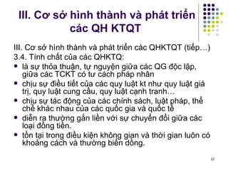 III. Cơ sở hình thành và phát triển các QH KTQT III. Cơ sở hình thành và phát triển các QHKTQT (tiếp…) 3.4. Tính chất của các QHKTQ: là sự thỏa thuận, tự nguyện giữa các QG độc lập, giữa các TCKT có tư cách pháp nhân chịu sự điều tiết của các quy luật kt như quy luật giá trị, quy luật cung cầu, quy luật cạnh tranh… chịu sự tác động của các chính sách, luật pháp, thể chế khác nhau của các quốc gia và quốc tế diễn ra thường gắn liền với sự chuyển đổi giữa các loại đồng tiền. tồn tại trong điều kiện không gian và thời gian luôn có khoảng cách và thường biến dồng.  