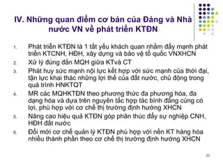 IV. Những quan điểm cơ bản của Đảng và Nhà nước VN về phát triển KTĐN Phát triển KTĐN là 1 tất yếu khách quan nhằm đẩy mạnh phát triển KTCNH, HĐH, xây dựng và bảo vệ tổ quốc VNXHCN Xử lý đúng đắn MQH giữa KTvà CT Phát huy sức mạnh nội lực kết hợp với sức mạnh của thời đại, tận lực khai thác những lợi thế của đất nước, chủ động trong quá trình HNKTQT MR các MQHKTĐN theo phương thức đa phương hóa, đa dạng hóa và dựa trên nguyên tắc hợp tác bình đẳng cùng có lợi, phù hợp với cơ chế thị trường định hướng XHCN Nâng cao hiệu quả KTĐN góp phân thúc đẩy sự nghiệp CNH, HĐH đất nước Đổi mới cơ chế quản lý KTĐN phù hợp với nền KT hàng hóa nhiều thành phần theo cơ chế thị trường định hướng XHCN 