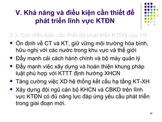 V. Khả năng và điều kiện cần thiết để phát triển lĩnh vực KTĐN 5.3. Các điều kiện cần thiết để phát triển KTĐN của VN Ổn định về CT và KT, giữ vững môi trường hòa bình, hữu nghị với các nước trong khu vực và thế giới Đẩy mạnh cải cách hành chính và bộ máy quản lý Đẩy mạnh việc xây dựng và hoàn thiện khung pháp luật phù hợp với KTTT định hướng XHCN Tăng cường việc XD hệ thống kết cấu hạ tầng KT-XH Xây dựng đội ngũ cán bộ KHCN và CBKD trên lĩnh vực KTĐN có đủ năng lực đáp ứng yêu cầu phát triển trong giai đoạn mới. 