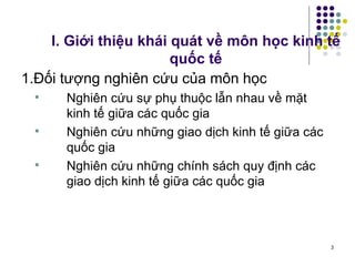 I. Giới thiệu khái quát về môn học kinh tế quốc tế 1. Đối tượng nghiên cứu của môn học  Nghiên cứu sự phụ thuộc lẫn nhau về mặt kinh tế giữa các quốc gia Nghiên cứu những giao dịch kinh tế giữa các quốc gia Nghiên cứu những chính sách quy định các giao dịch kinh tế giữa các quốc gia 