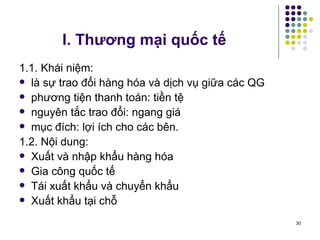 I. Thương mại quốc tế   1.1. Khái niệm: là sự trao đổi hàng hóa và dịch vụ giữa các QG phương tiện thanh toán: tiền tệ nguyên tắc trao đổi: ngang giá mục đích: lợi ích cho các bên. 1.2. Nội dung: Xuất và nhập khẩu hàng hóa  Gia công quốc tế Tái xuất khẩu và chuyển khẩu Xuất khẩu tại chỗ  