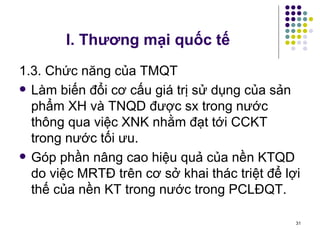 I. Thương mại quốc tế 1.3. Chức năng của TMQT Làm biến đổi cơ cấu giá trị sử dụng của sản phẩm XH và TNQD được sx trong nước thông qua việc XNK nhằm đạt tới CCKT trong nước tối ưu. Góp phần nâng cao hiệu quả của nền KTQD do việc MRTĐ trên cơ sở khai thác triệt để lợi thế của nền KT trong nước trong PCLĐQT.  