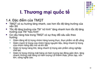 I. Thương mại quốc tế 1.4. Đặc điểm của TMQT TMQT có xu hướng tăng nhanh, cao hơn tốc độ tăng trưởng của nền SX Tốc độ tăng trưởng của TM “vô hình” tăng nhanh hơn tốc độ tăng trưởng của TM “hữu hình” Cơ cấu hàng hóa trong TMQT có sự thay đổi sâu sắc theo hướng: Giảm đáng kể tỷ trọng nhóm hàng lương thực, thực phẩm và đồ uống Giảm mạnh tỷ trọng của nhóm hàng nguyên liệu, tăng nhanh tỷ trọng của nhóm hàng dầu mỏ và khí đốt Giảm tỷ trọng hàng thô, tăng nhanh tỷ trọng sản phẩm công nghiệp chế tạo. Giảm tỷ trọng những mặt hàng có hàm lượng lao động giản đơn, tăng nhanh những mặt hàng có hàm lượng LĐ thành thạo, phức tạp, vốn lớn, công nghệ cao. 