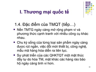 I. Thương mại quốc tế 1.4. Đặc điểm của TMQT (tiếp…) Nền TMTG ngày càng mở rộng phạm vi và phương thức cạnh tranh với nhiều công cụ khác nhau. Chu kỳ sống của từng loại sản phẩm ngày càng được rút ngắn, việc đổi mới thiết bị, công nghệ, mẫu mã hàng hóa diễn ra liên tục. Sự phát triển của các QHKTQT một mặt thúc đẩy tự do hóa TM, mặt khác các hàng rào bảo hộ ngày càng tinh vi hơn. 