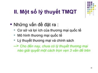 II. Một số lý thuyết TMQT Những vấn đề đặt ra :  Cơ sở và lợi ích của thương mại quốc tế Mô hình thương mại quốc tế Lý thuyết thương mại và chính sách -->  Cho đến nay, chưa có lý thuyết thương mại nào giải quyết một cách trọn vẹn 3 vấn đề trên 