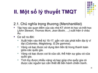 II. Một số lý thuyết TMQT 2.1. Chủ nghĩa trọng thương (Merchantilist) Tập hợp các quan điểm của các nhà KT chính trị học và triết học ( John Stewart, Thomas Mum,  Jean Bodin,  …)  xuất hiện ở châu Âu. Cơ sở ra đời: Xuất hiện vào thế kỷ 15-17, gắn với các phát kiến địa lý vĩ đại ( Colombo, Magielang, G.De gamma ). Vàng và bạc được sử dụng làm tiền tệ trong thanh toán giữa các quốc gia. Vàng và bạc được coi là của cải, thể hiện sự giàu có của quốc gia. Tích lũy được nhiều vàng và bạc giúp cho quốc gia có được các nguồn lực cần thiết để tiến hành chiến tranh. 