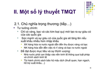II. Một số lý thuyết TMQT 2.1. Chủ nghĩa trọng thương (tiếp…) Tư tưởng chính: Chỉ có vàng, bạc và các kim loại quý mới tạo ra sự giàu có của các quốc gia Sức mạnh và sự giàu có của quốc gia sẽ tăng lên nếu xuất khẩu nhiều hơn nhập khẩu XK hàng hóa ra nước ngoài dẫn đến thu được vàng và bạc NK hàng hóa dẫn đến việc rò rỉ vàng và bạc ra nước ngoài Để đạt được mục tiêu và sự thịnh vượng:  Nhà nước phải can thiệp vào nền kinh tế thông qua luật pháp và chính sách kinh tế Thi hành chính sách bảo hộ mậu dịch (thuế quan, hạn ngạch, hỗ trợ xuất khẩu…) 