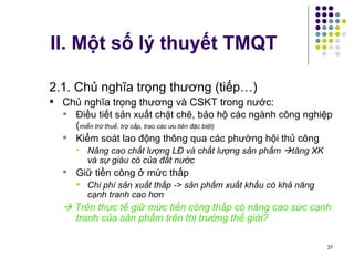II. Một số lý thuyết TMQT 2.1. Chủ nghĩa trọng thương (tiếp…) Chủ nghĩa trọng thương và CSKT trong nước: Điều tiết sản xuất chặt chẽ, bảo hộ các ngành công nghiệp ( miễn trừ thuế, trợ cấp, trao các ưu tiên đặc biệt) Kiểm soát lao động thông qua các phường hội thủ công Nâng cao chất lượng LĐ và chất lượng sản phẩm   tăng XK và sự giàu có của đất nước Giữ tiền công ở mức thấp Chi phí sản xuất thấp -> sản phẩm xuất khẩu có khả năng cạnh tranh cao hơn    Trên thực tế giữ mức tiền công thấp có nâng cao sức cạnh tranh của sản phẩm trên thị trường thế giới? 