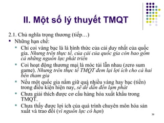 II. Một số lý thuyết TMQT 2.1. Chủ nghĩa trọng thương (tiếp…) Những hạn chế: Chỉ coi vàng bạc là là hình thức của cải duy nhất của quốc gia.  Nhưng trên thực tế, của cải của quốc gia còn bao gồm cả những nguồn lực phát triển Coi hoạt động thương mại là móc túi lẫn nhau (zero sum game).  Nhưng trên thực tế TMQT đem lại lợi ích cho cả hai bên tham gia Nếu một quốc gia nắm giữ quá nhiều vàng hay bạc (tiền) trong điều kiện hiện nay,  sẽ dễ dẫn đến lạm phát Chưa giải thích được cơ cấu hàng hóa xuất khẩu trong TMQT. Chưa thấy được lợi ích của quá trình chuyên môn hóa sản xuất và trao đổi ( vì nguồn lực có hạn ) 
