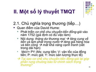 II. Một số lý thuyết TMQT 2.1. Chủ nghĩa trọng thương (tiếp…) Quan điểm của David Hume: Phát triển  cơ chế chu chuyển-tiền đồng-giá  vào năm 1752 (giả định có đủ việc làm) Nội dung:  thặng dư thương mại    tăng cung về tiền và lạm phát trong nước   tăng giá hàng hóa và tiền công    mất khả năng cạnh tranh  (xét trong dài hạn) MsV= PY (Ms: cung tiền; V: vận tốc của đồng tiền; P: mức giá; Y: mức sản lượng thực tế)    Tại sao cơ chế chu chuyển-tiền đồng-giá lại góp phần rung chuông báo tử chính sách trọng thương? 