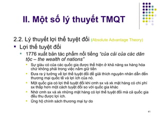 II. Một số lý thuyết TMQT 2.2. Lý thuyết lợi thế tuyệt đối  ( Absolute Advantage Theory) Lợi thế tuyệt đối 1776 xuất bản tác phẩm nổi tiếng  “của cải của các dân tộc – the wealth of nations” Sự giàu có của các quốc gia được thể hiện ở khả năng sx hàng hóa chứ không phải trong việc nắm giữ tiền Đưa ra ý tưởng về lợi thế tuyệt đối để giải thích nguyên nhân dẫn đến thương mại quốc tế và lợi ích của nó. Một quốc gia có lợi thế tuyệt đối khi cmh sx và xk mặt hàng có chi phí sx thấp hơn một cách tuyệt đối so với quốc gia khác Nhờ cmh sx và xk những mặt hàng có lợi thế tuyệt đối mà cả quốc gia đều thu được lợi ích.  Ủng hộ chính sách thương mại tự do  