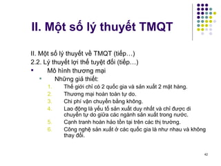 II. Một số lý thuyết TMQT II. Một số lý thuyết về TMQT (tiếp…) 2.2. Lý thuyết lợi thế tuyệt đối (tiếp…) Mô hình thương mại Những giả thiết: Thế giới chỉ có 2 quốc gia và sản xuất 2 mặt hàng. Thương mại hoàn toàn tự do. Chi phí vận chuyển bằng không. Lao động là yếu tố sản xuất duy nhất và chỉ được di chuyển tự do giữa các ngành sản xuất trong nước. Cạnh tranh hoàn hảo tồn tại trên các thị trường. Công nghệ sản xuất ở các quốc gia là như nhau và không thay đổi. 