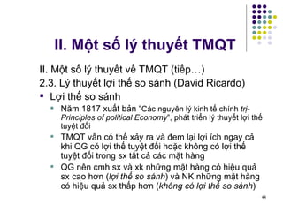 II. Một số lý thuyết TMQT II. Một số lý thuyết về TMQT (tiếp…) 2.3. Lý thuyết lợi thế so sánh (David Ricardo) Lợi thế so sánh Năm 1817 xuất bản “ Các nguyên lý kinh tế chính  trị-Principles of political Economy ”, phát triển lý thuyết lợi thế tuyệt đối  TMQT vẫn có thể xảy ra và đem lại lợi ích ngay cả khi QG có lợi thế tuyệt đối hoặc không có lợi thế tuyệt đối trong sx tất cả các mặt hàng QG nên cmh sx và xk những mặt hàng có hiệu quả sx cao hơn ( lợi thế so sánh ) và NK những mặt hàng có hiệu quả sx thấp hơn ( không có lợi thế so sánh ) 