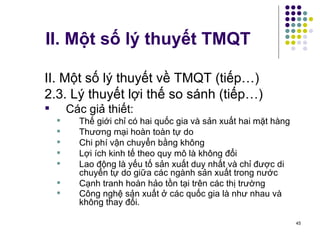 II. Một số lý thuyết TMQT II. Một số lý thuyết về TMQT (tiếp…) 2.3. Lý thuyết lợi thế so sánh (tiếp…) Các giả thiết: Thế giới chỉ có hai quốc gia và sản xuất hai mặt hàng Thương mại hoàn toàn tự do Chi phí vận chuyển bằng không Lợi ích kinh tế theo quy mô là không đổi Lao động là yếu tố sản xuất duy nhất và chỉ được di chuyển tự do giữa các ngành sản xuất trong nước Cạnh tranh hoàn hảo tồn tại trên các thị trường Công nghệ sản xuất ở các quốc gia là như nhau và không thay đổi.   