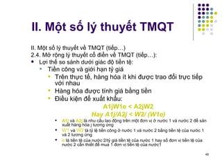II. Một số lý thuyết TMQT II. Một số lý thuyết về TMQT (tiếp…) 2.4. Mở rộng l ý thuyết cổ điển về TMQT (tiếp…):  Lợi thế so sánh dưới giác độ tiền tệ:  Tiền công và giới hạn tỷ giá Trên thực tế, hàng hóa ít khi được trao đổi trực tiếp với nhau Hàng hóa được tính giá bằng tiền  Điều kiện để xuất khẩu: A1jW1e < A2jW2 Hay A1j/A2j < W2/ (W1e) A1j  và  A2j  là nhu cầu lao động trên một đơn vị ở nước 1 và nước 2 để sản xuất hàng hóa j tương ứng W1  và  W2  là tỷ lệ tiền công ở nước 1 và nước 2 bằng tiền tệ của nước 1 và 2 tương ứng e  là tiền tệ của nước 2/tỷ giá tiền tệ của nước 1 hay số đơn vị tiền tệ của nước 2 cần thiết để mua 1 đơn vị tiền tệ của nước1 