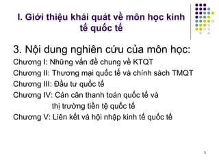 I. Giới thiệu khái quát về môn học kinh tế quốc tế 3. Nội dung nghiên cứu của môn học: Chương I: Những vấn đề chung về KTQT Chương II: Thương mại quốc tế và chính sách TMQT Chương III: Đầu tư quốc tế Chương IV: Cán cân thanh toán quốc tế và   thị trường tiền tệ quốc tế Chương V: Liên kết và hội nhập kinh tế quốc tế 