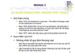 Giới thiệu chung Năm 1919, Eli Heckscher ra bài báo: “ The effect of foreign trade on the distribution of income”.   Năm 1933, Bertil Ohlin, là học trò của Hecksher, đã phát triển ý tưởng và mô hình của Hecksher, ra một cuốn sách rất nổi tiếng: “ Interregional and International Trade ” Năm 1977, Ohlin đã nhận được giải thưởng Nobel về kinh tế. Quan điểm của H-O Những nhân tố quy định thương mại: Mức độ dư thừa/dồi dào (factor abundance) và rẻ của các yếu tố sản xuất ở các quốc gia khác nhau Hàm lượng/mức độ sử dụng (factor intensity) các yếu tố sản xuất để tạo ra các mặt hàng khác nhau MODULE 3 LÝ THUYẾT THƯƠNG MẠI TÂN CỔ ĐIỂN ( Lý thuyết Hecksher-Ohlin- Hecksher-Ohlin Theory ) 