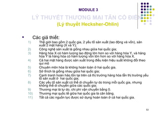   MODULE 3 LÝ THUYẾT THƯƠNG MẠI TÂN CỔ ĐIỂN   (Lý thuyết Hecksher-Ohlin) Các giả thiết: Thế giới bao gồm 2 quốc gia, 2 yếu tố sản xuất (lao động và vốn), sản xuất 2 mặt hàng (X và Y); Công nghệ sản xuất là giống nhau giữa hai quốc gia; Hàng hóa X có hàm lượng lao động lớn hơn so với hàng hóa Y, và hàng hóa Y là hàng hóa có hàm lượng vốn lớn hơn so với hàng hóa X. Cả hai mặt hàng được sản xuất trong điều kiện hiệu suất không đổi theo qui mô Chuyên môn hóa là không hoàn toàn ở hai quốc gia. Sở thích là giống nhau giữa hai quốc gia; Cạnh tranh hoàn hảo tồn tại trên cả thị trường hàng hóa lẫn thị trường yếu tố sản xuất ở  hai quốc gia; Các yếu tố sản xuất có thể di chuyển tự do trong mỗi quốc gia, nhưng không thể di chuyển giữa các quốc gia; Thương mại là tự do, chi phí vận chuyển bằng 0.  Thương mại quốc tế giữa hai quốc gia là cân bằng.   Tất cả các nguồn lực được sử dụng hoàn toàn ở cả hai quốc gia. 