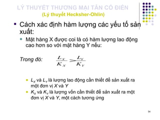 LÝ THUYẾT THƯƠNG MẠI TÂN CỔ ĐIỂN   (Lý thuyết Hecksher-Ohlin) Cách xác định hàm lượng các yếu tố sản xuất:   Mặt hàng X được coi là có hàm lượng lao động cao hơn so với mặt hàng Y nếu: Trong đó: L X  và  L Y  là lượng lao động cần thiết để sản xuất ra một đơn vị  X  và  Y K X  và  K Y  là lượng vốn cần thiết để sản xuất ra một đơn vị  X  và  Y , một cách tương ứng 