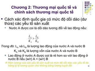 Chương 2: Thương mại quốc tế và chính sách thương mại quốc tế Cách xác định quốc gia có mức độ dồi dào (dư thừa) các yếu tố sản xuất Nước A được coi là dồi dào tương đối về lao động nếu: Trong đó : L A  và L B  là lượng lao động của nước A và nước B   K A  và K B  là lượng vốn của nước A và nước B Lao động ở nước A được coi là rẻ hơn so với lao động ở nước B nếu (w/r) A < (w/r) B     Hàm lượng của các yếu tố sản xuất và mức độ dồi dào các yếu tố đo bằng tỷ lệ tương quan chứ không bằng lượng tuyệt đối 