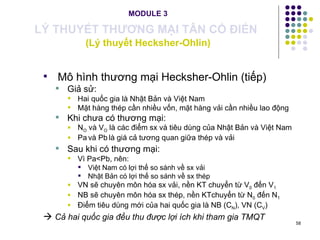 MODULE 3 LÝ THUYẾT THƯƠNG MẠI TÂN CỔ ĐIỂN   (Lý thuyết Hecksher-Ohlin) Mô hình thương mại Hecksher-Ohlin (tiếp) Giả sử: Hai quốc gia là Nhật Bản và Việt Nam Mặt hàng thép cần nhiều vốn, mặt hàng vải cần nhiều lao động Khi chưa có thương mại:  N O  và V O  là các điểm sx và tiêu dùng của Nhật Bản và Việt Nam Pa   và Pb   là giá cả tương quan giữa thép và vải  Sau khi có thương mại: Vì Pa<Pb, nên: Việt Nam có lợi thế so sánh về sx vải Nhật Bản có lợi thế so sánh về sx thép VN sẽ chuyên môn hóa sx vải, nền KT chuyển từ V 0  đến V 1 NB sẽ chuyên môn hóa sx thép, nền KTchuyển từ N 0  đến N 1 Điểm tiêu dùng mới của hai quốc gia là NB (C N ), VN (C V )    Cả hai quốc gia đều thu được lợi ích khi tham gia TMQT   