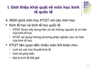 I. Giới thiệu khái quát về môn học kinh tế quốc tế 4. MQH giữa môn học KTQT với các môn học Kinh tế học và kinh tế học quốc tế KTQT được xây dựng trên cơ sở những nguyên lý cơ bản của kinh tế học KTQT sử dụng những phương pháp nghiên cứu cơ bản của kinh tế học KTQT liên quan đến nhiều môn KH khác như: Lịch sử các học thuyết kinh tế Kinh tế phát triển Địa lý kinh tế thế giới 