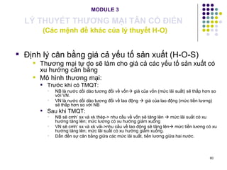 MODULE 3 LÝ THUYẾT THƯƠNG MẠI TÂN CỔ ĐIỂN   (Các mệnh đề khác của lý thuyết H-O) Định lý cân bằng giá cả yếu tố sản xuất (H-O-S) Thương mại tự do sẽ làm cho giá cả các yếu tố sản xuất có xu hướng cân bằng Mô hình thương mại: Trước khi có TMQT: NB là nước dồi dào tương đối về vốn   giá của vốn (mức lãi suất) sẽ thấp hơn so với VN. VN là nước dồi dào tương đối về lao động    giá của lao động (mức tiền lương) sẽ thấp hơn so với NB Sau khi TMQT:  NB sẽ cmh’ sx và xk thép-> nhu cầu về vốn sẽ tăng lên    mức lãi suất có xu hướng tăng lên; mức lương có xu hướng giảm xuống VN sẽ cmh’ sx và xk vải->nhu cầu về lao động sẽ tăng lên   mức tiền lương có xu hướng tăng lên; mức lãi suất có xu hướng giảm xuống. Dẫn đến sự cân bằng giữa các mức lãi suất, tiền lương giữa hai nước. 