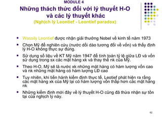 MODULE 4   Những thách thức đối với lý thuyết H-O  và các lý thuyết khác ( Nghịch lý Leontief - Leontief paradox) Wassily Leontief  được nhận giải thưởng Nobel về kinh tế năm 1973 Chọn Mỹ để nghiên cứu (nước dồi dào tương đối về vốn) và thấy định lý H-O không thực sự đúng. Sử dụng số liệu về KT Mỹ năm 1947 để tính toán tỷ lệ giữa LĐ và vốn sử dụng trong sx các mặt hàng xk và thay thể nk của Mỹ. Theo H-O, Mỹ sẽ là nước xk những mặt hàng có hàm lượng vốn cao và nk những mặt hàng có hàm lượng LĐ cao Tuy nhiên, khi tiến hành kiểm định thực tế, Leotief phát hiện ra rằng các mặt hàng xk của Mỹ lại có hàm lượng vốn thấp hơn các mặt hàng nk Những kiểm định mới đây về lý thuyết H-O cũng đã thừa nhận sự tồn tại của nghịch lý này. 