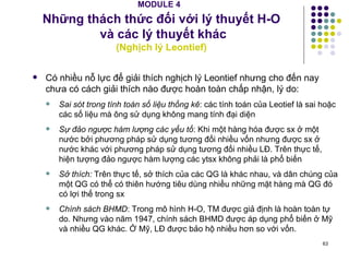MODULE 4   Những thách thức đối với lý thuyết H-O  và các lý thuyết khác ( Nghịch lý Leontief) Có nhiều nỗ lực để giải thích nghịch lý Leontief nhưng cho đến nay chưa có cách giải thích nào được hoàn toàn chấp nhận, lý do: Sai sót trong tính toán số liệu thống kê : các tính toán của Leotief là sai hoặc các số liệu mà ông sử dụng không mang tính đại diện Sự đảo ngược hàm lượng các yếu tố : Khi một hàng hóa được sx ở một nước bởi phương pháp sử dụng tương đối nhiều vốn nhưng được sx ở nước khác với phương pháp sử dụng tương đối nhiều LĐ. Trên thực tế, hiện tượng đảo ngược hàm lượng các ytsx không phải là phổ biến Sở thích:  Trên thực tế, sở thích của các QG là khác nhau, và dân chúng của một QG có thể có thiên hướng tiêu dùng nhiều những mặt hàng mà QG đó có lợi thế trong sx Chính sách BHMD : Trong mô hình H-O, TM được giả định là hoàn toàn tự do. Nhưng vào năm 1947, chính sách BHMD được áp dụng phổ biến ở Mỹ và nhiều QG khác. Ở Mỹ, LĐ được bảo hộ nhiều hơn so với vốn. 